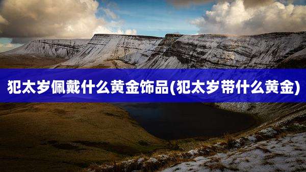 犯太岁佩戴什么黄金饰品(犯太岁带什么黄金)