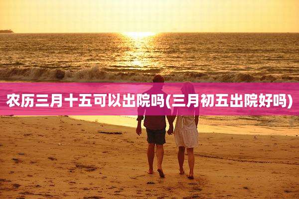 农历三月十五可以出院吗(三月初五出院好吗)