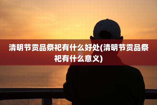 清明节贡品祭祀有什么好处(清明节贡品祭祀有什么意义)