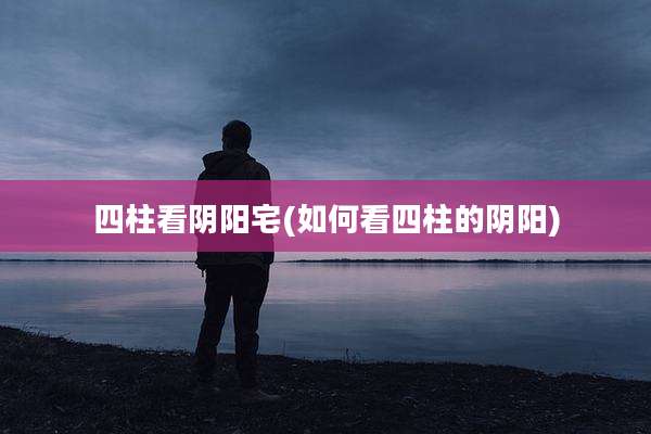 四柱看阴阳宅(如何看四柱的阴阳)