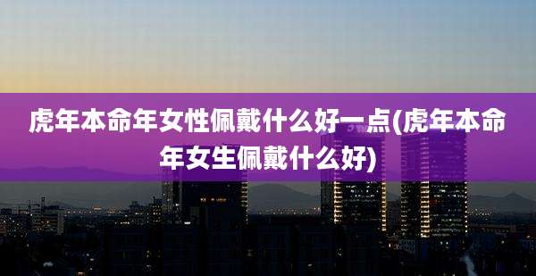 虎年本命年女性佩戴什么好一点(虎年本命年女生佩戴什么好)