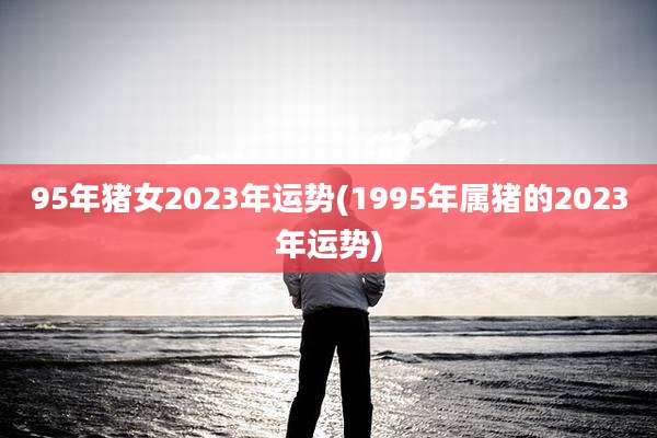 95年猪女2023年运势(1995年属猪的2023年运势)