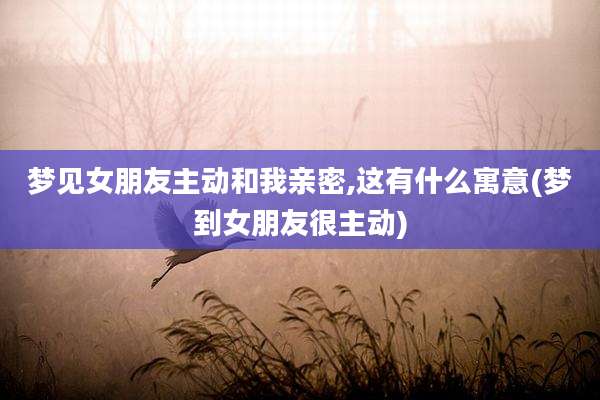 梦见女朋友主动和我亲密,这有什么寓意(梦到女朋友很主动)