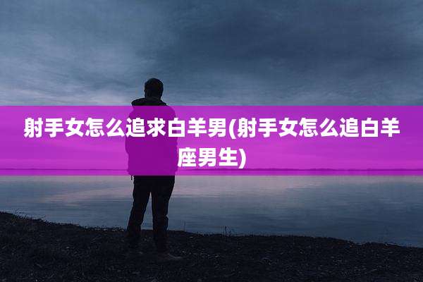 射手女怎么追求白羊男(射手女怎么追白羊座男生)