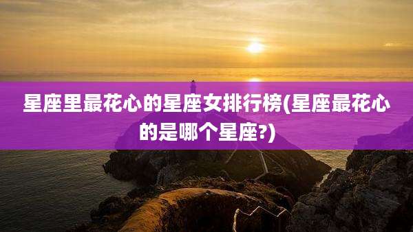 星座里最花心的星座女排行榜(星座最花心的是哪个星座?)