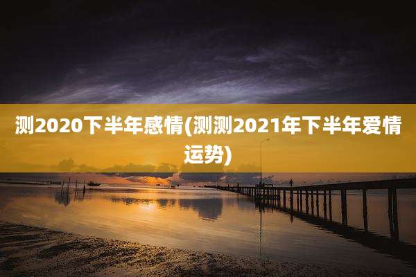 测2020下半年感情(测测2021年下半年爱情运势)
