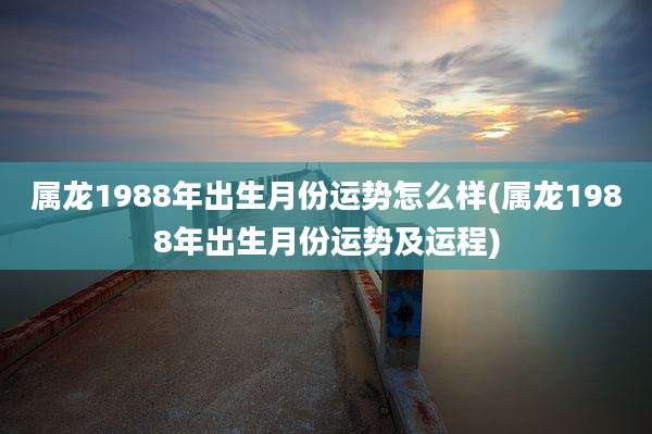 属龙1988年出生月份运势怎么样(属龙1988年出生月份运势及运程)