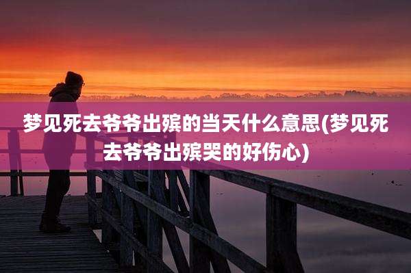 梦见死去爷爷出殡的当天什么意思(梦见死去爷爷出殡哭的好伤心)