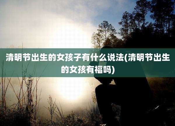 清明节出生的女孩子有什么说法(清明节出生的女孩有福吗)