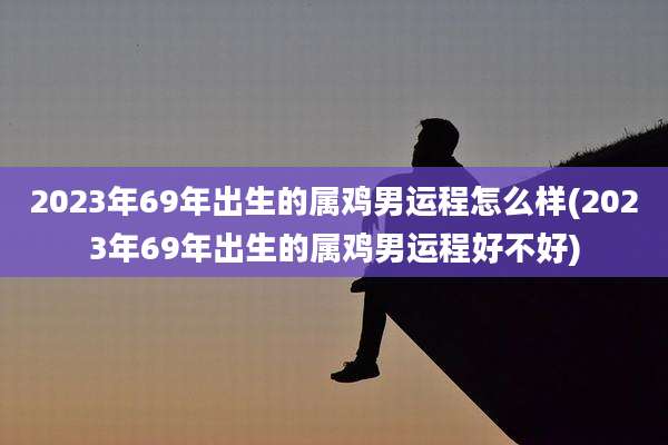 2023年69年出生的属鸡男运程怎么样(2023年69年出生的属鸡男运程好不好)