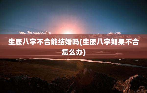 生辰八字不合能结婚吗(生辰八字如果不合怎么办)