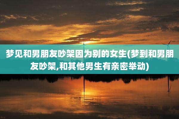 梦见和男朋友吵架因为别的女生(梦到和男朋友吵架,和其他男生有亲密举动)