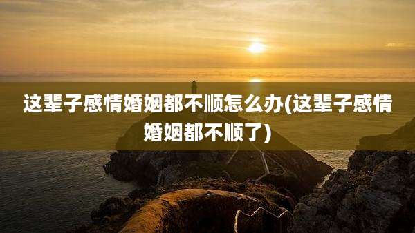 这辈子感情婚姻都不顺怎么办(这辈子感情婚姻都不顺了)