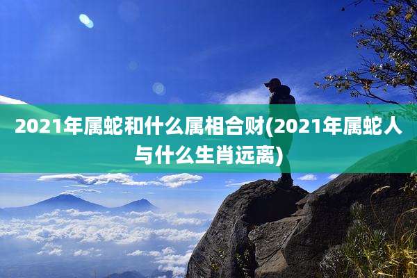 2021年属蛇和什么属相合财(2021年属蛇人与什么生肖远离)
