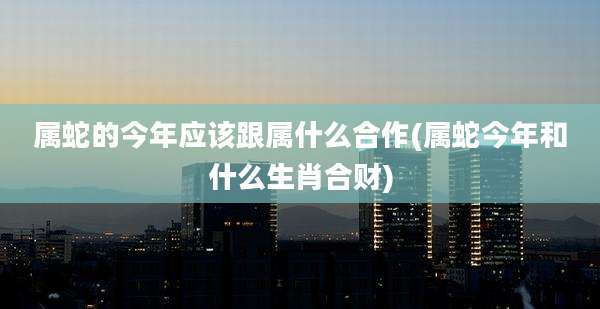 属蛇的今年应该跟属什么合作(属蛇今年和什么生肖合财)