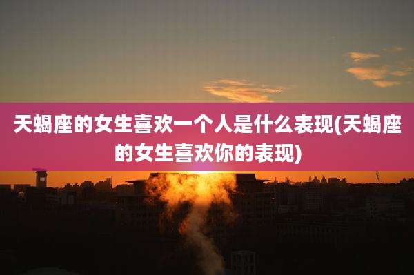 天蝎座的女生喜欢一个人是什么表现(天蝎座的女生喜欢你的表现)
