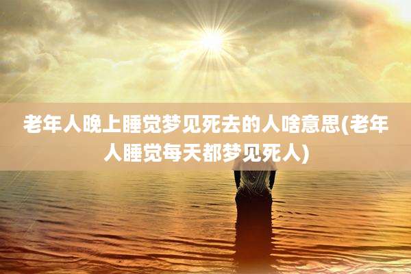 老年人晚上睡觉梦见死去的人啥意思(老年人睡觉每天都梦见死人)