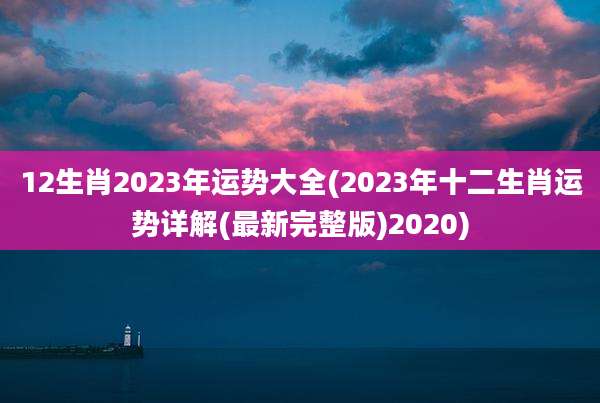 12生肖2023年运势大全(2023年十二生肖运势详解(最新完整版)2020)
