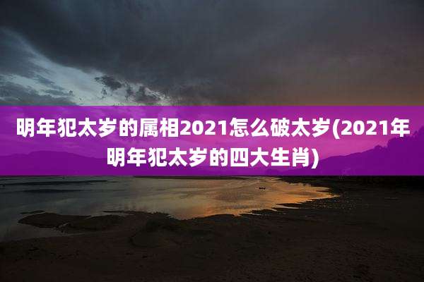 明年犯太岁的属相2021怎么破太岁(2021年明年犯太岁的四大生肖)