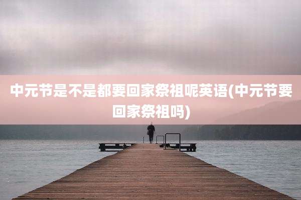 中元节是不是都要回家祭祖呢英语(中元节要回家祭祖吗)