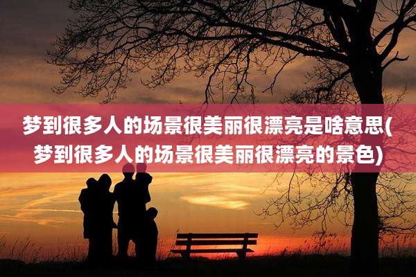梦到很多人的场景很美丽很漂亮是啥意思(梦到很多人的场景很美丽很漂亮的景色)