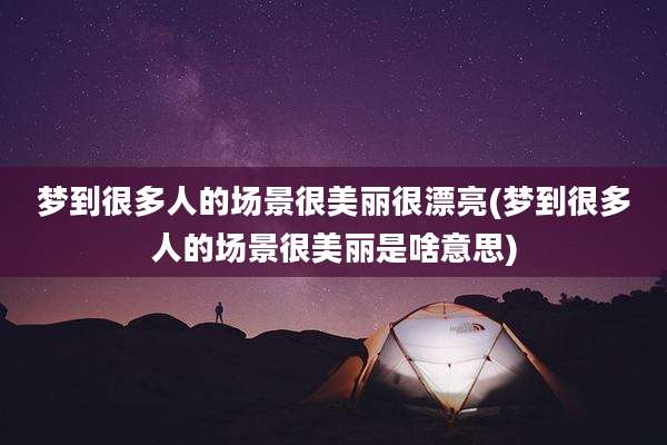 梦到很多人的场景很美丽很漂亮(梦到很多人的场景很美丽是啥意思)