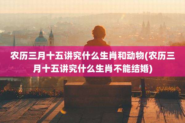 农历三月十五讲究什么生肖和动物(农历三月十五讲究什么生肖不能结婚)