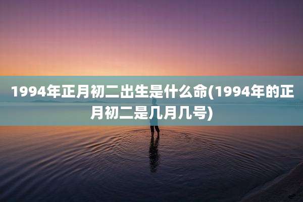 1994年正月初二出生是什么命(1994年的正月初二是几月几号)