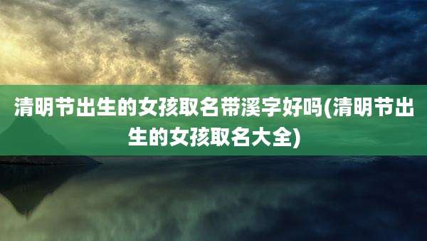 清明节出生的女孩取名带溪字好吗(清明节出生的女孩取名大全)