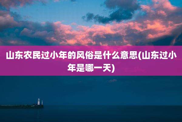 山东农民过小年的风俗是什么意思(山东过小年是哪一天)