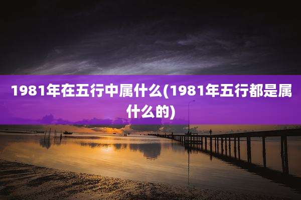 1981年在五行中属什么(1981年五行都是属什么的)