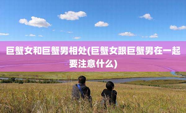 巨蟹女和巨蟹男相处(巨蟹女跟巨蟹男在一起要注意什么)