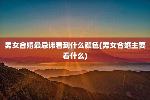 男女合婚最忌讳看到什么颜色(男女合婚主要看什么)