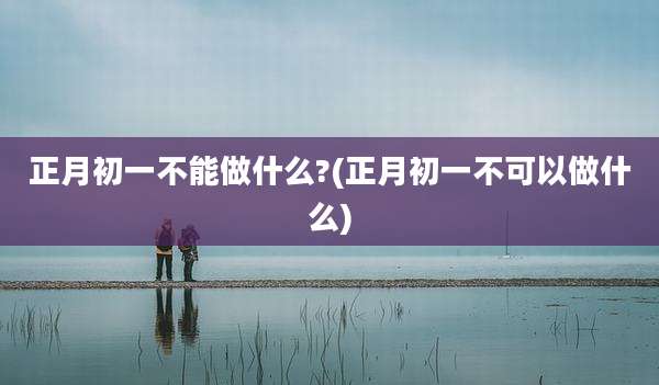 正月初一不能做什么?(正月初一不可以做什么)