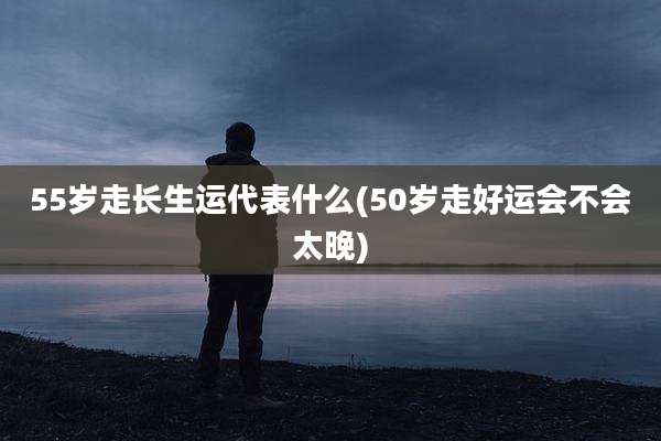 55岁走长生运代表什么(50岁走好运会不会太晚)