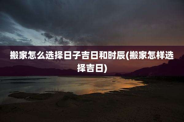 搬家怎么选择日子吉日和时辰(搬家怎样选择吉日)
