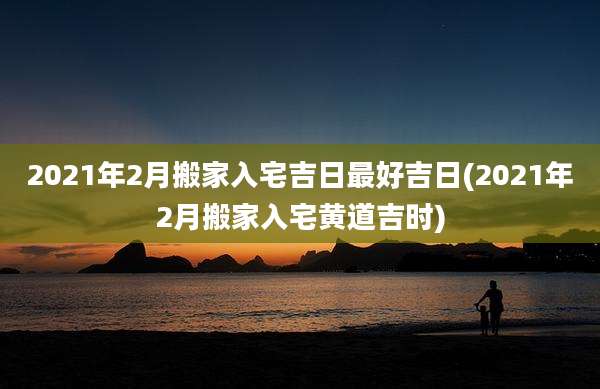 2021年2月搬家入宅吉日最好吉日(2021年2月搬家入宅黄道吉时)