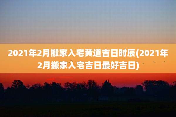 2021年2月搬家入宅黄道吉日时辰(2021年2月搬家入宅吉日最好吉日)