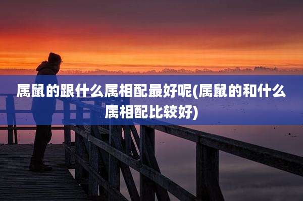 属鼠的跟什么属相配最好呢(属鼠的和什么属相配比较好)