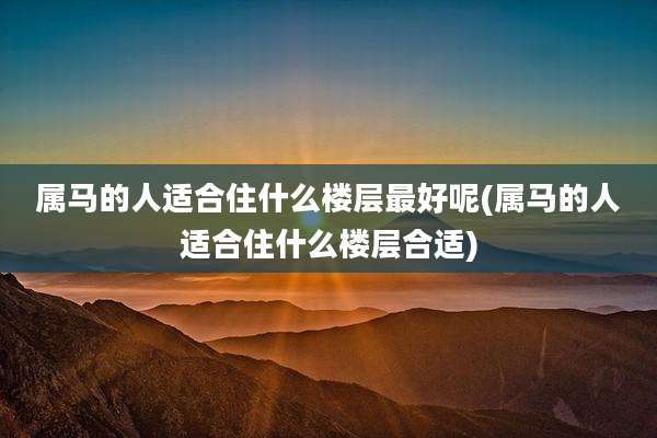 属马的人适合住什么楼层最好呢(属马的人适合住什么楼层合适)