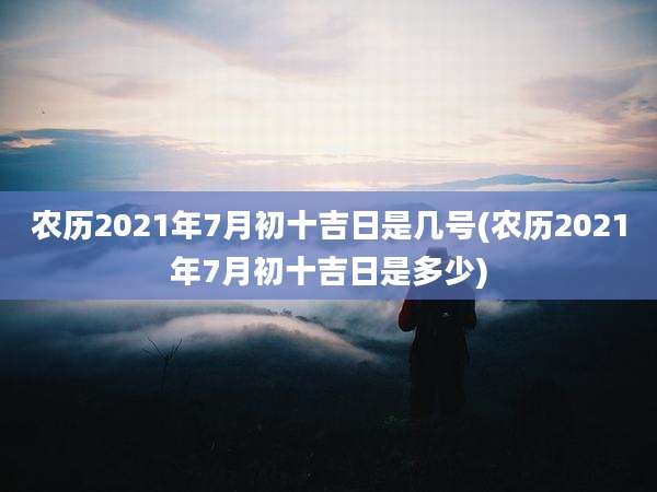 农历2021年7月初十吉日是几号(农历2021年7月初十吉日是多少)