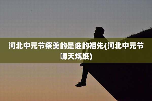 河北中元节祭奠的是谁的祖先(河北中元节哪天烧纸)