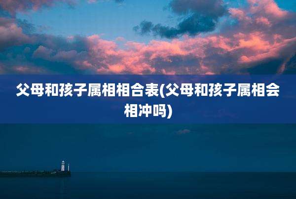 父母和孩子属相相合表(父母和孩子属相会相冲吗)