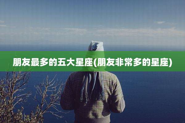 朋友最多的五大星座(朋友非常多的星座)