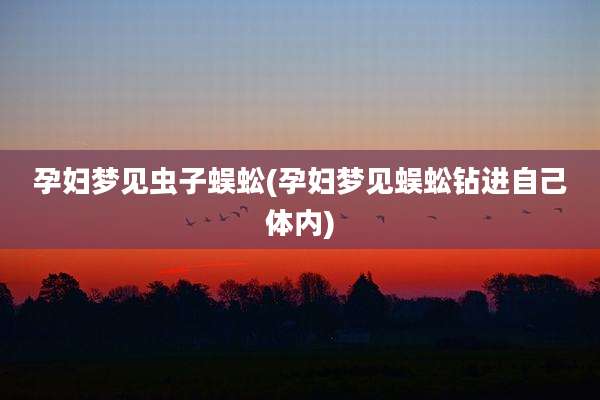 孕妇梦见虫子蜈蚣(孕妇梦见蜈蚣钻进自己体内)