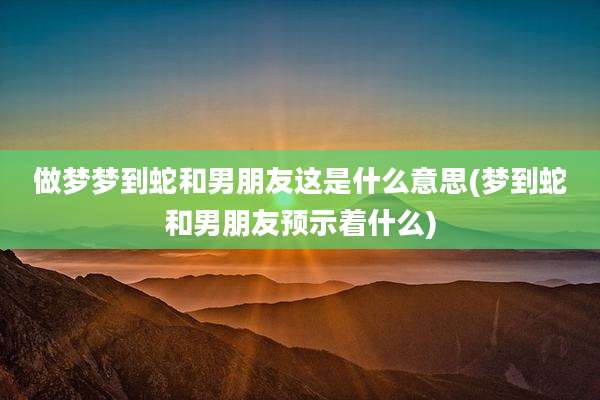 做梦梦到蛇和男朋友这是什么意思(梦到蛇和男朋友预示着什么)