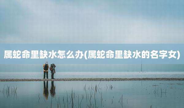 属蛇命里缺水怎么办(属蛇命里缺水的名字女)