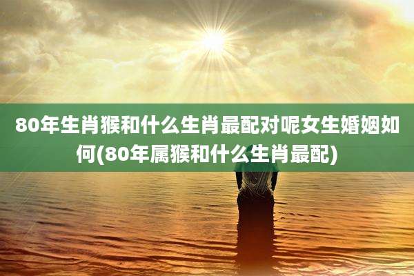 80年生肖猴和什么生肖最配对呢女生婚姻如何(80年属猴和什么生肖最配)