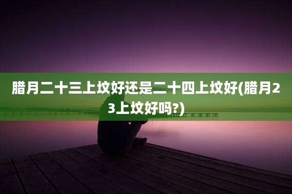 腊月二十三上坟好还是二十四上坟好(腊月23上坟好吗?)