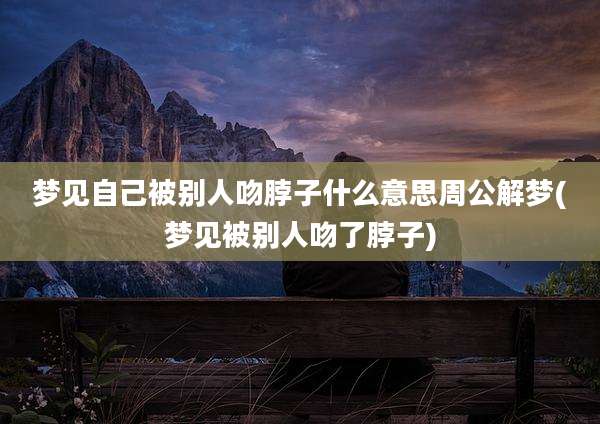 梦见自己被别人吻脖子什么意思周公解梦(梦见被别人吻了脖子)